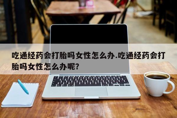 卖正品米索前列醇片微信吃通经药会打胎吗女性怎么办.吃通经药会打胎吗女性怎么办呢？