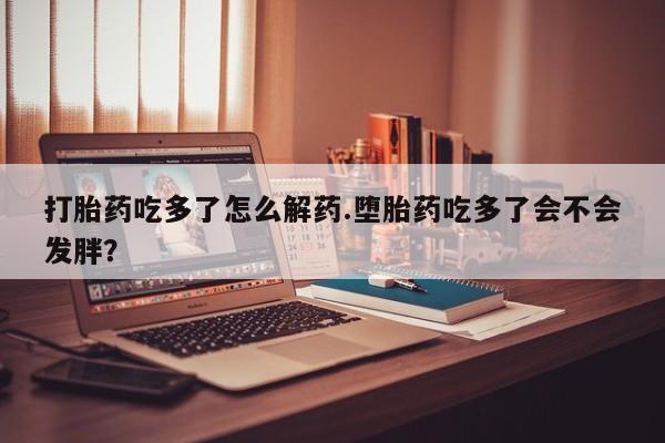 卖正品米索前列醇片微信打胎药吃多了怎么解药.堕胎药吃多了会不会发胖？