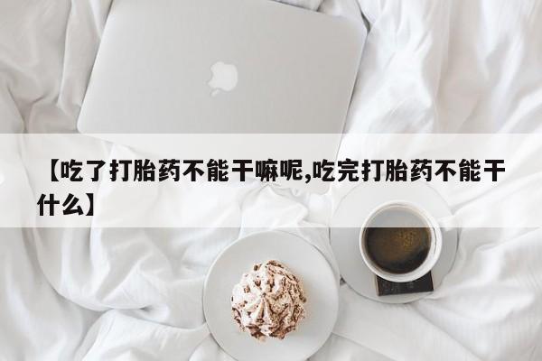 卖正品米索前列醇片微信【吃了打胎药不能干嘛呢,吃完打胎药不能干什么】