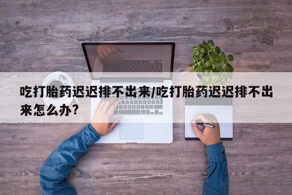 卖正品米索前列醇片微信吃打胎药迟迟排不出来/吃打胎药迟迟排不出来怎么办?