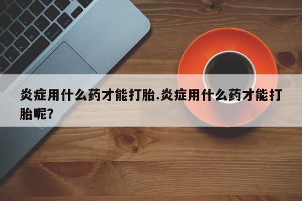 卖正品米索前列醇片微信炎症用什么药才能打胎.炎症用什么药才能打胎呢？