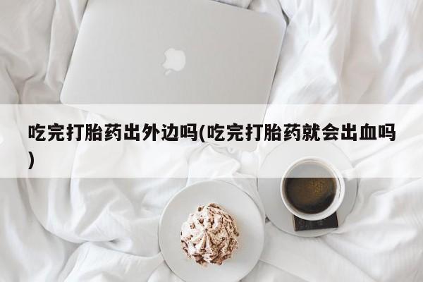 卖正品米索前列醇片微信吃完打胎药出外边吗(吃完打胎药就会出血吗)