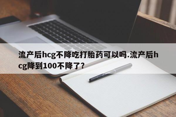 卖正品米索前列醇片微信流产后hcg不降吃打胎药可以吗.流产后hcg降到100不降了？