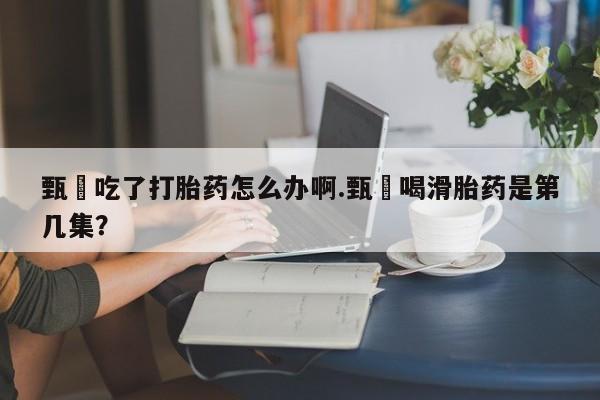 卖正品米索前列醇片微信甄嬛吃了打胎药怎么办啊.甄嬛喝滑胎药是第几集？