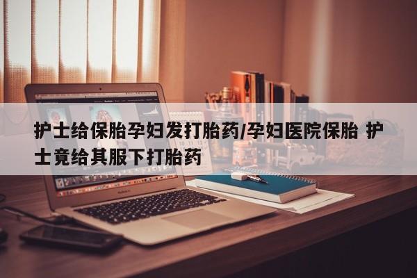 卖正品米索前列醇片微信护士给保胎孕妇发打胎药/孕妇医院保胎 护士竟给其服下打胎药