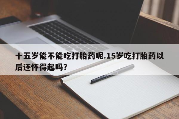 卖正品米索前列醇片微信十五岁能不能吃打胎药呢.15岁吃打胎药以后还怀得起吗？