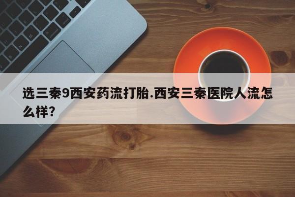 卖正品米索前列醇片微信选三秦9西安药流打胎.西安三秦医院人流怎么样？