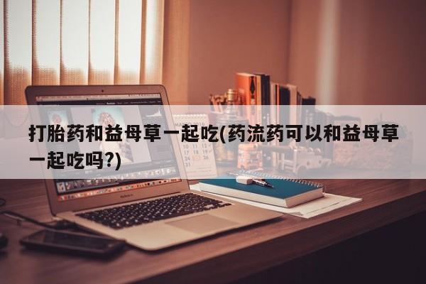 卖正品米索前列醇片微信打胎药和益母草一起吃(药流药可以和益母草一起吃吗?)