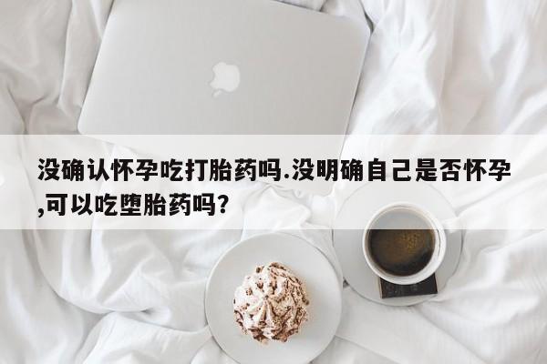 卖正品米索前列醇片微信没确认怀孕吃打胎药吗.没明确自己是否怀孕,可以吃堕胎药吗？
