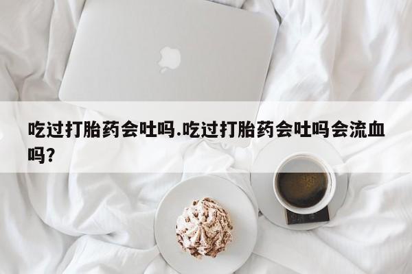 卖正品米索前列醇片微信吃过打胎药会吐吗.吃过打胎药会吐吗会流血吗？
