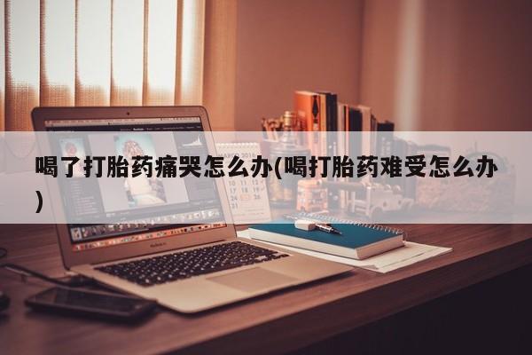 卖正品米索前列醇片微信喝了打胎药痛哭怎么办(喝打胎药难受怎么办)
