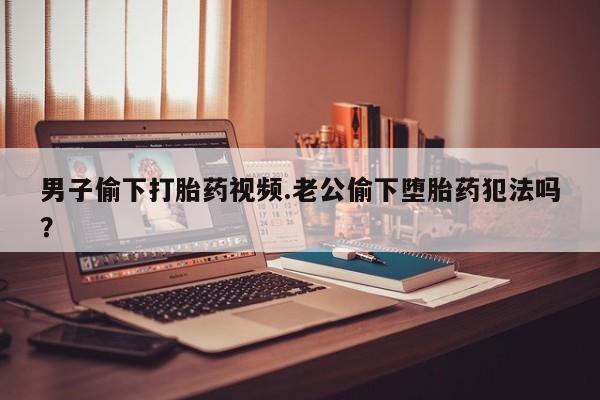 卖正品米索前列醇片微信男子偷下打胎药视频.老公偷下堕胎药犯法吗？