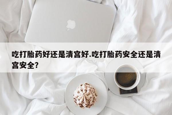 卖正品米索前列醇片微信吃打胎药好还是清宫好.吃打胎药安全还是清宫安全？