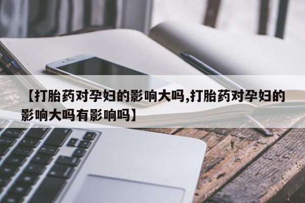 卖正品米索前列醇片微信【打胎药对孕妇的影响大吗,打胎药对孕妇的影响大吗有影响吗】
