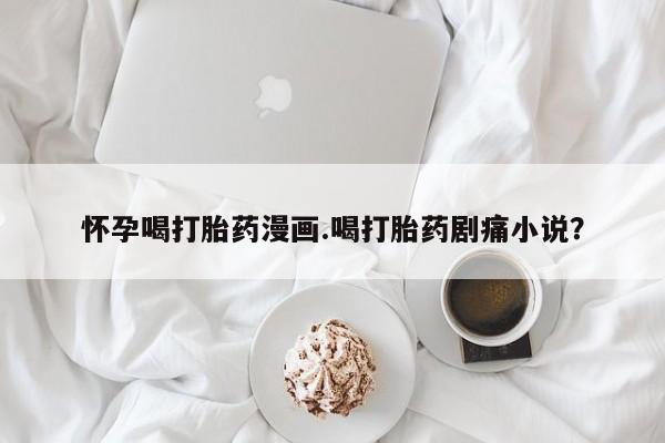 卖正品米索前列醇片微信怀孕喝打胎药漫画.喝打胎药剧痛小说？