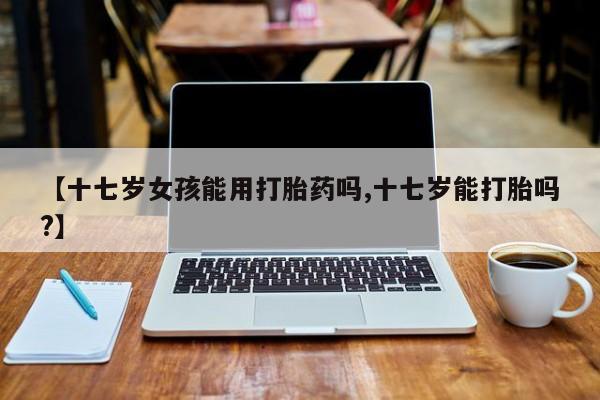 卖正品米索前列醇片微信【十七岁女孩能用打胎药吗,十七岁能打胎吗?】