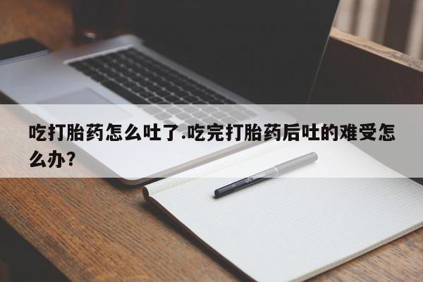 卖正品米索前列醇片微信吃打胎药怎么吐了.吃完打胎药后吐的难受怎么办？