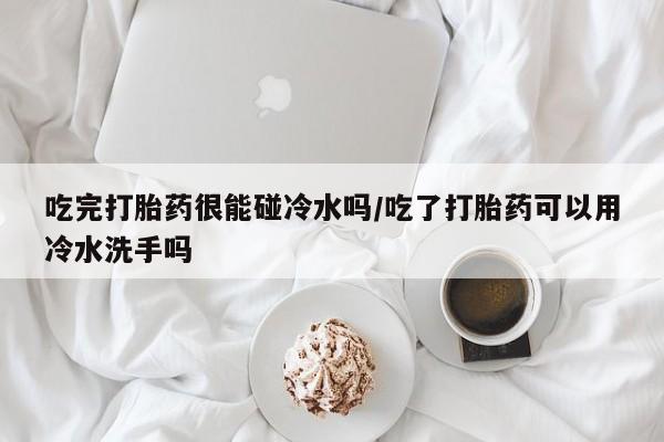 卖正品米索前列醇片微信吃完打胎药很能碰冷水吗/吃了打胎药可以用冷水洗手吗