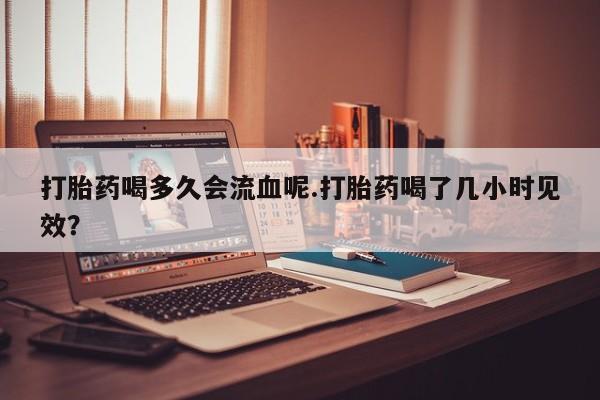 卖正品米索前列醇片微信打胎药喝多久会流血呢.打胎药喝了几小时见效？